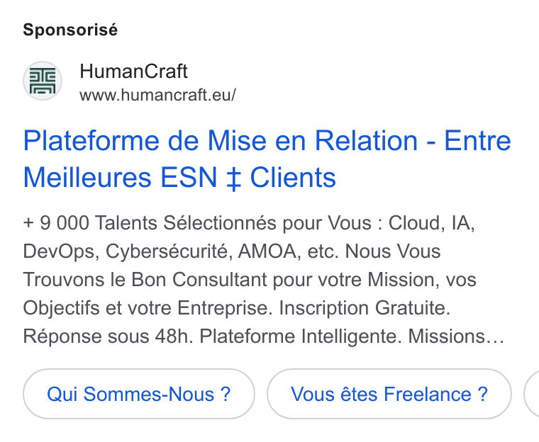 HumanCraft ad on Google Ads: Sponsorisé Human Craft www.humancraft.eu/ Plateforme de Mise en Relation - Entre Meilleures ESN ¢ Clients + 9 000 Talents Sélectionnés pour Vous : Cloud, IA, Dev Ops, Cybersécurité, AMOA, etc. Nous Vous Trouvons le Bon Consultant pour votre Mission, vos Objectifs et votre Entreprise. Inscription Gratuite. Réponse sous 48h. Plateforme Intelligente. Missions... Qui Sommes-Nous ? Vous étes Freelance ? (