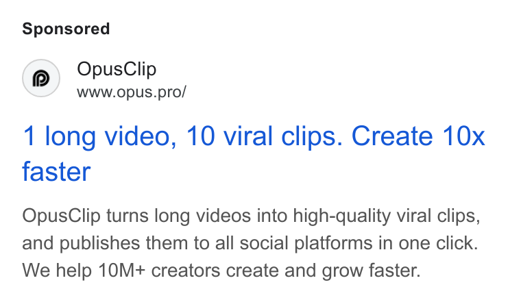 OpusClip ad on Google Ads: Opus Clip Www.opus.pro/ 1 long video, 10 viral clips. Create 10x faster Opus Clip turns long videos into high-quality viral clips, and publishes them to all social platforms in one click. We help 10M+ creators create and grow faster.
