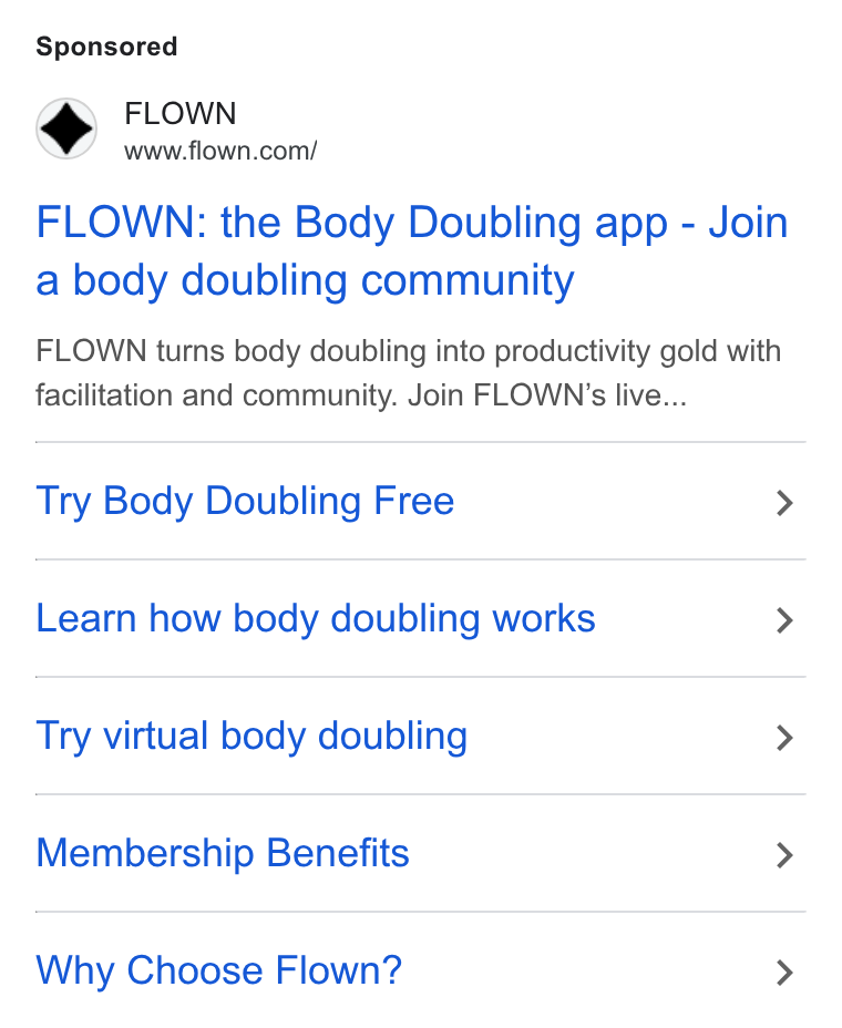FLOWN ad on Google Ads: FLOWN: the Body Doubling app - Join a body doubling community FLOWN turns body doubling into productivity gold with facilitation and community. Join FLOWN’s live... Try Body Doubling Free > Learn how body doubling works > Try virtual body doubling > Membership Benefits > Why Choose Flown? >