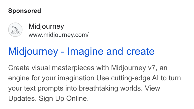 Midjourney ad on Google Ads: Midjourney - Imagine and create Create visual masterpieces with Midjourney v7, an engine for your imagination Use cutting-edge Al to turn your text prompts into breathtaking worlds. View Updates. Sign Up Online.