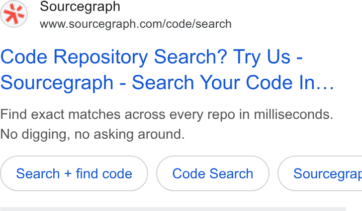 Sourcegraph ad on Google Ads: Code Repository Search? Try Us - Sourcegraph - Search Your Code In... Find exact matches across every repo in milliseconds. No digging, no asking around. Search + find code Code Search } ( Sourcegrar