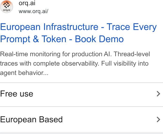 orq.ai ad on Google Ads: orq.ai www.orq.ai/ European Infrastructure - Trace Every Prompt & Token - Book Demo Real-time monitoring for production Al. Thread-level traces with complete observability. Full visibility into agent behavior... Free use > European Based >