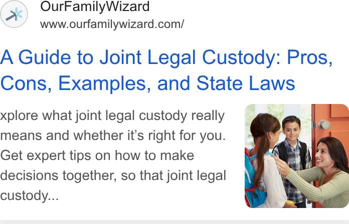 OurFamilyWizard ad on Google Ads: A Guide to Joint Legal Custody: Pros, Cons, Examples, and State Laws xplore what joint legal custody really means and whether it’s right for you. Get expert tips on how to make decisions together, so that joint legal custody...