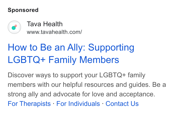 Tava Health ad on Google Ads: How to Be an Ally: Supporting LGBTQ+ Family Members Discover ways to support your LGBTQ+ family members with our helpful resources and guides. Be a strong ally and advocate for love and acceptance. For Therapists - For Individuals - Contact Us