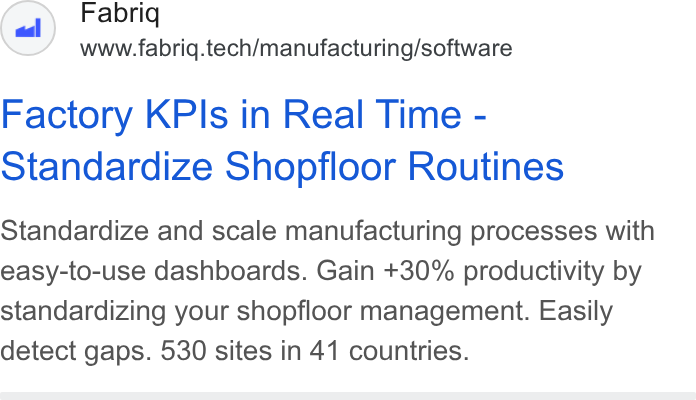fabriq ad on Google Ads: Fabriq www.fabriq.tech/manufacturing/software Factory KPIs in Real Time - Standardize Shopfloor Routines Standardize and scale manufacturing processes with easy-to-use dashboards. Gain +30% productivity by standardizing your shopfloor management. Easily detect gaps. 530 sites in 41 countries.