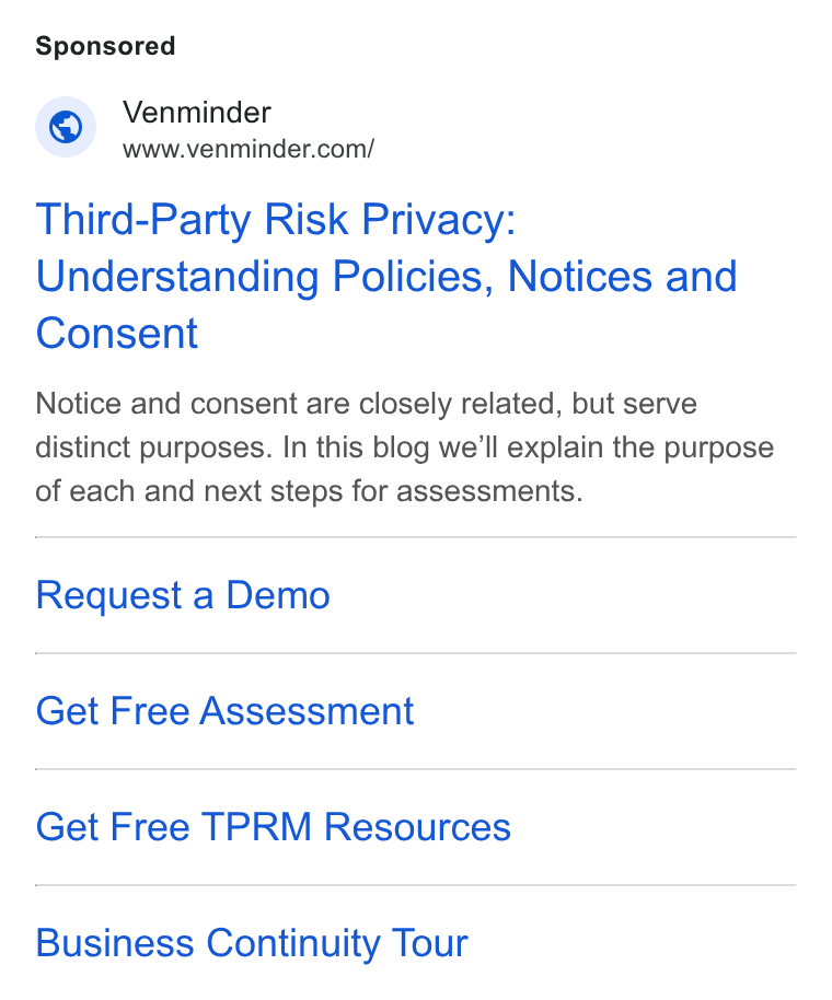 Venminder ad on Google Ads: Third-Party Risk Privacy: Understanding Policies, Notices and Consent Notice and consent are closely related, but serve distinct purposes. In this blog we'll explain the purpose of each and next steps for assessments. Request a Demo Get Free Assessment Get Free TPRM Resources Business Continuity Tour