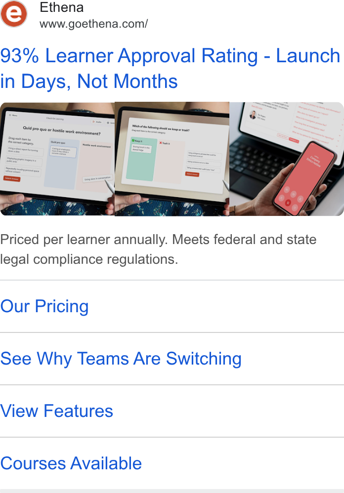 Ethena ad on Google Ads: 93% Learner Approval Rating - Launch in Days, Not Months Priced per learner annually. Meets federal and state legal compliance regulations. Our Pricing See Why Teams Are Switching View Features Courses Available