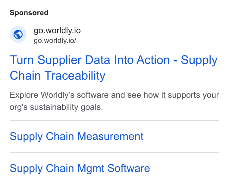Worldly ad on Google Ads: go.worldly.io go.worldly.io/ Turn Supplier Data Into Action - Supply Chain Traceability Explore Worldly’s software and see how it supports your org's sustainability goals. Supply Chain Measurement Supply Chain Mgmt Software