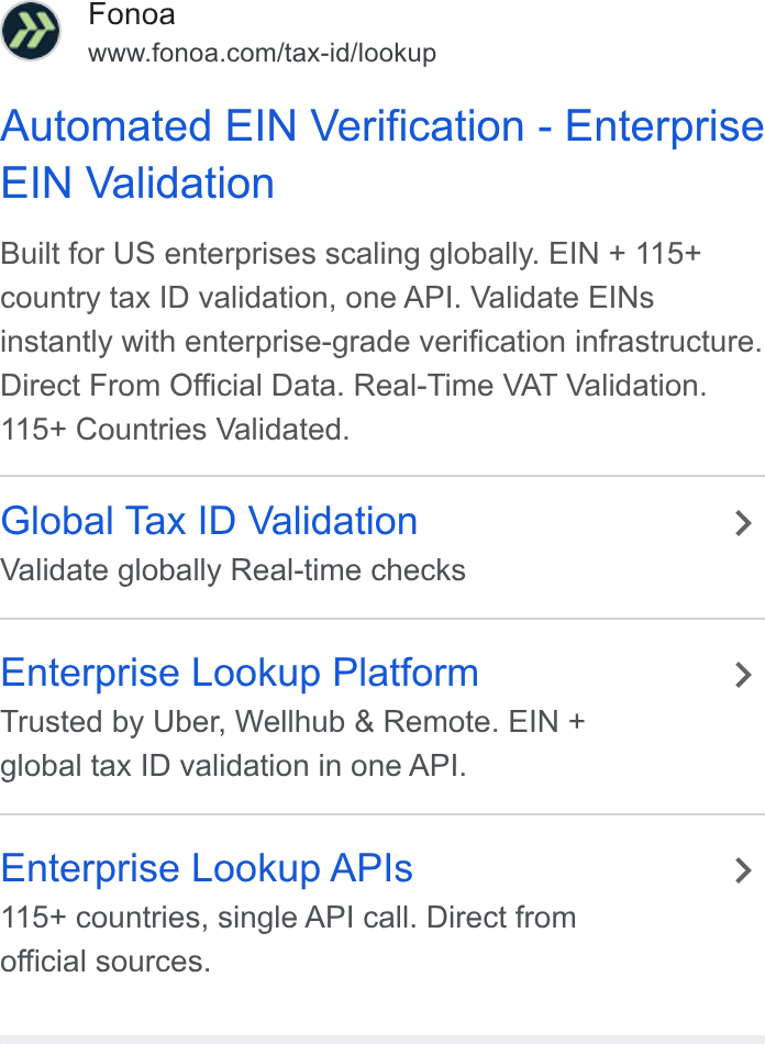 Fonoa ad on Google Ads: Automated EIN Verification - Enterprise EIN Validation Built for US enterprises scaling globally. EIN + 115+ country tax ID validation, one API. Validate EINs instantly with enterprise-grade verification infrastructure. Direct From Official Data. Real-Time VAT Validation. 115+ Countries Validated. Global Tax ID Validation > Validate globally Real-time checks Enterprise Lookup Platform > Trusted by Uber, Wellhub & Remote. EIN + global tax ID validation in one API. Enterprise Lookup APIs > 115+ countries, single API call. Direct from official sources.