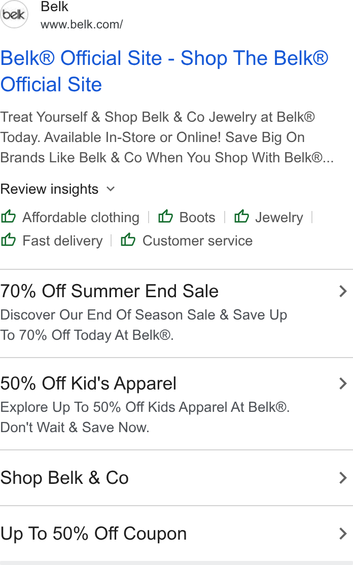 Belk ad on Google Ads: Belk® Official Site - Shop The Belk® Official Site Treat Yourself & Shop Belk & Co Jewelry at Belk® Today. Available In-Store or Online! Save Big On Brands Like Belk & Co When You Shop With Belk®... Review insights v (6 Affordable clothing (9 Boots 1 Jewelry Fast delivery (1 Customer service 70% Off Summer End Sale Discover Our End Of Season Sale & Save Up To 70% Off Today At Belk®. 50% Off Kid's Apparel Explore Up To 50% Off Kids Apparel At Belk®. Don't Wait & Save Now. Shop Belk & Co Up To 50% Off Coupon