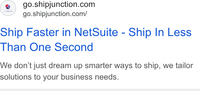 ShipJunction ad on Google Ads: go.shipjunction.com/ ship Faster in Net Suite - Ship In Less Than One Second We don't just dream up smarter ways to ship, we tailor solutions to your business needs.