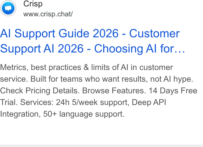 Crisp ad on Google Ads: Crisp www.crisp.chat/ Al Support Guide 2026 - Customer Support Al 2026 - Choosing Al for... Metrics, best practices & limits of Al in customer service. Built for teams who want results, not Al hype. Check Pricing Details. Browse Features. 14 Days Free Trial. Services: 24h 5/week support, Deep API Integration, 50+ language support.