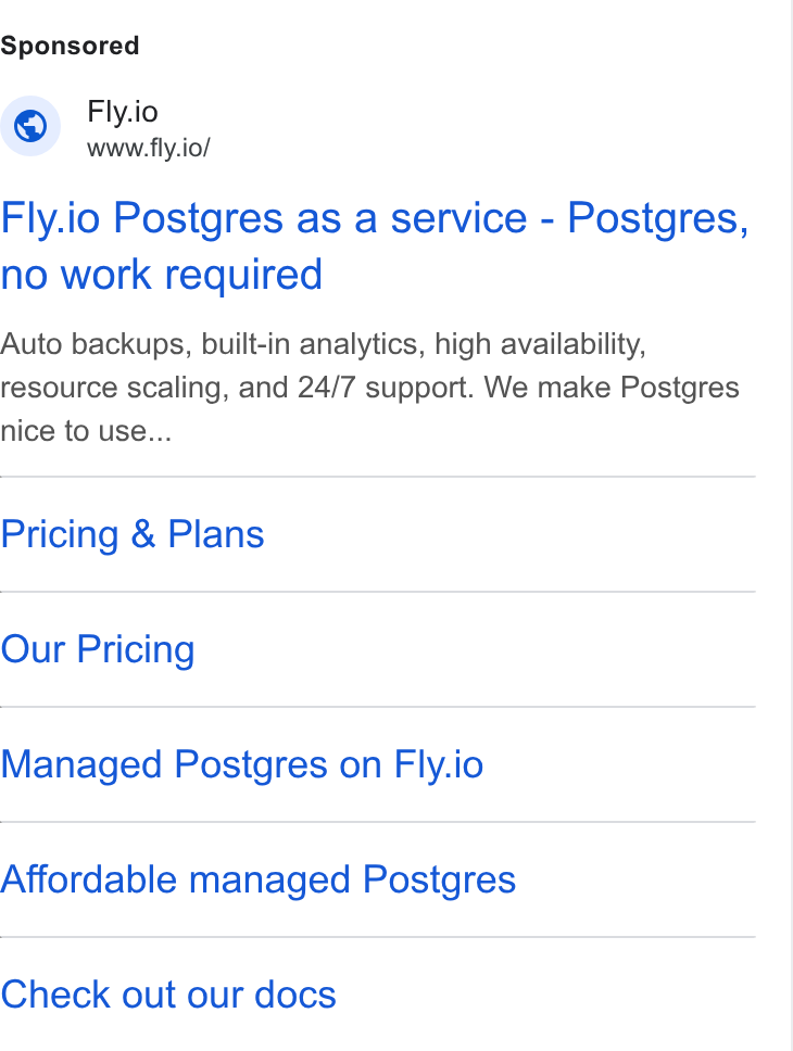 Fly.io ad on Google Ads: Fly.io A www.fly.io/ Fly.io Postgres as a service - Postgres, no work required Auto backups, built-in analytics, high availability, resource scaling, and 24/7 support. We make Postgres nice to use... Pricing & Plans Our Pricing Managed Postgres on Fly.io Affordable managed Postgres Check out our docs