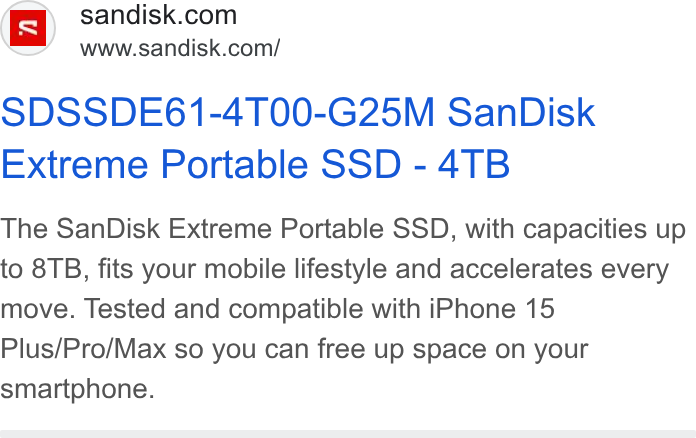 SanDisk ad on Google Ads: am’ = wwwsandisk.com/ SDSSDE61-4T00-G25M San Disk Extreme Portable SSD - 4TB The San Disk Extreme Portable SSD, with capacities up to 8TB, fits your mobile lifestyle and accelerates every move. Tested and compatible with i Phone 15 Plus/Pro/Max so you can free up space on your smartphone.