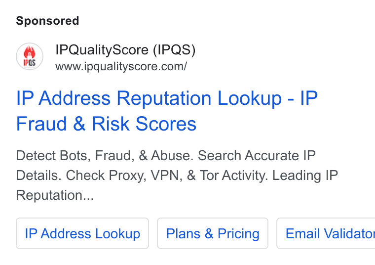 IPQS ad on Google Ads: IP Address Reputation Lookup - IP Fraud & Risk Scores Detect Bots, Fraud, & Abuse. Search Accurate IP Details. Check Proxy, VPN, & Tor Activity. Leading IP Reputation... IP Address Lookup | | Plans & Pricing | Email Validatot