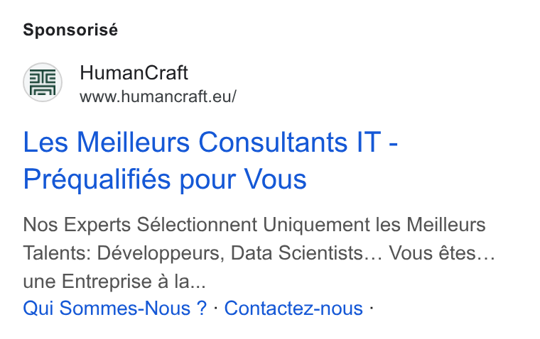 HumanCraft ad on Google Ads: Sponsorisé Human Craft www.humancraft.eu/ Les Meilleurs Consultants IT - Préqualifiés pour Vous Nos Experts Sélectionnent Uniquement les Meilleurs Talents: Développeurs, Data Scientists... Vous étes... une Entreprise a la... Qui Sommes-Nous ? - Contactez-nous -