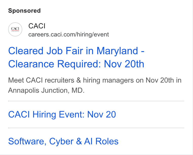 CACI International ad on Google Ads: Cleared Job Fair in Maryland - Clearance Required: Nov 20th Meet CACI recruiters & hiring managers on Nov 20th in Annapolis Junction, MD. CACI Hiring Event: Nov 20 Software, Cyber & Al Roles