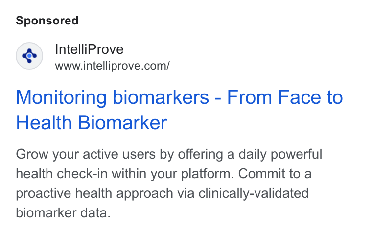 IntelliProve ad on Google Ads: Monitoring biomarkers - From Face to Health Biomarker Grow your active users by offering a daily powerful health check-in within your platform. Commit to a proactive health approach via clinically-validated biomarker data.