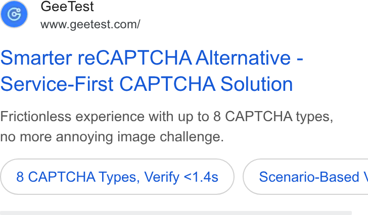 GeeTest ad on Google Ads: Smarter re CAPTCHA Alternative - Service-First CAPTCHA Solution Frictionless experience with up to 8 CAPTCHA types, no more annoying image challenge. 8 CAPTCHA Types, Verify <1.4s }) ( Scenario-Based \