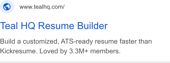 Teal ad on Google Ads: Teal HQ Resume Builder Build a customized, ATS-ready resume faster than Kickresume. Loved by 3.3M+ members.
