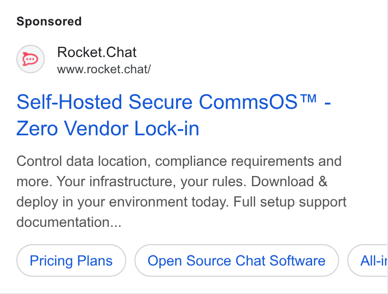 Rocket.Chat ad on Google Ads: Rocket. Chat www.rocket.chat/ Self-Hosted Secure Comms OS™ - Zero Vendor Lock-in Control data location, compliance requirements and more. Your infrastructure, your rules. Download & deploy in your environment today. Full setup support documentation... Pricing Plans Open Source Chat Software All-it