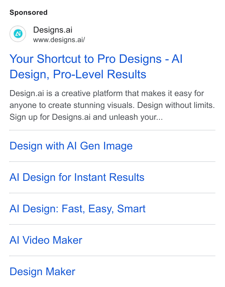 Designs.ai ad on Google Ads: Designs.ai www.designs.ai/ Your Shortcut to Pro Designs - Al Design, Pro-Level Results Design.ai is a creative platform that makes it easy for anyone to create stunning visuals. Design without limits. Sign up for Designs.ai and unleash your... Design with Al Gen Image Al Design for Instant Results Al Design: Fast, Easy, Smart Al Video Maker Design Maker
