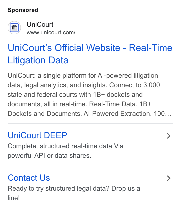 UniCourt ad on Google Ads: Uni Court’s Official Website - Real-Time Litigation Data Uni Court: a single platform for Al-powered litigation data, legal analytics, and insights. Connect to 3,000 state and federal courts with 1B+ dockets and documents, all in real-time. Real-Time Data. 1B+ Dockets and Documents. Al-Powered Extraction. 100... Uni Court DEEP > Complete, structured real-time data Via powerful API or data shares. Contact Us > Ready to try structured legal data? Drop us a line!