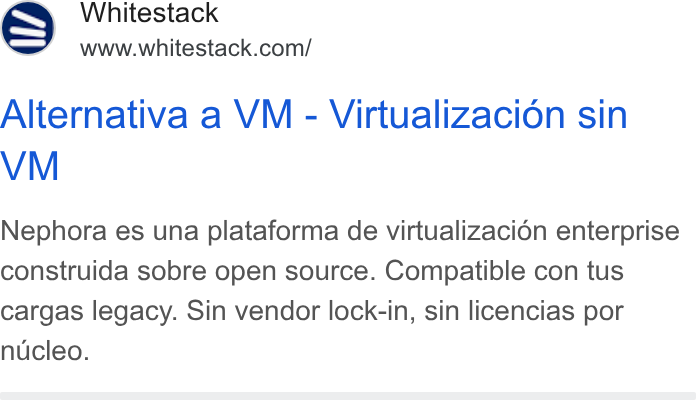 Whitestack ad on Google Ads: Alternativa a VM - Virtualizacion sin VM Nephora es una plataforma de virtualizaci6n enterprise construida sobre open source. Compatible con tus cargas legacy. Sin vendor lock-in, sin licencias por nucleo.