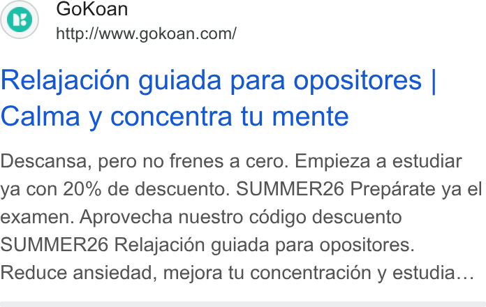 GoKoan ad on Google Ads: Relajacion guiada para opositores | Calma y concentra tu mente Descansa, pero no frenes a cero. Empieza a estudiar ya con 20% de descuento. SUMMER26 Preparate ya el examen. Aprovecha nuestro cédigo descuento SUMMERZ6 Relajacién guiada para opositores. Reduce ansiedad, mejora tu concentracion y estudia...