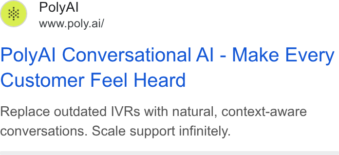 PolyAI ad on Google Ads: f..\ Poly Al @ www poly.ail Poly Al Conversational Al - Make Every Customer Feel Heard Replace outdated IVRs with natural, context-aware conversations. Scale support infinitely.
