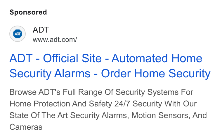 ADT ad on Google Ads: ADT - Official Site - Automated Home Security Alarms - Order Home Security Browse ADT's Full Range Of Security Systems For Home Protection And Safety 24/7 Security With Our State Of The Art Security Alarms, Motion Sensors, And Cameras