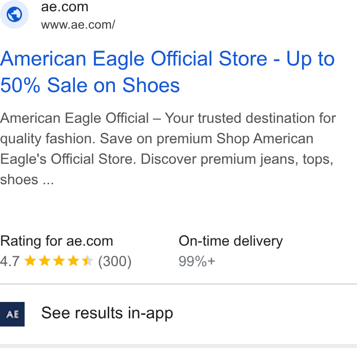 American Eagle Outfitters ad on Google Ads: www.ae.com/ American Eagle Official Store - Up to 50% Sale on Shoes American Eagle Official — Your trusted destination for quality fashion. Save on premium Shop American Eagle's Official Store. Discover premium jeans, tops, shoes ... Rating for ae.com On-time delivery AT kkk kx (300) 99%+ See results in-app