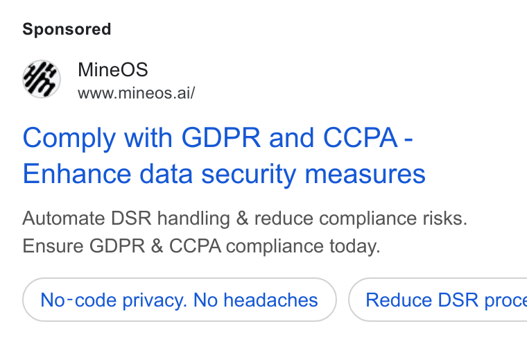MineOS ad on Google Ads: Mine OS www.mineos.ai/ Comply with GDPR and CCPA - Enhance data security measures Automate DSR handling & reduce compliance risks. Ensure GDPR & CCPA compliance today. No-code privacy. No headaches } ( Reduce DSR proce