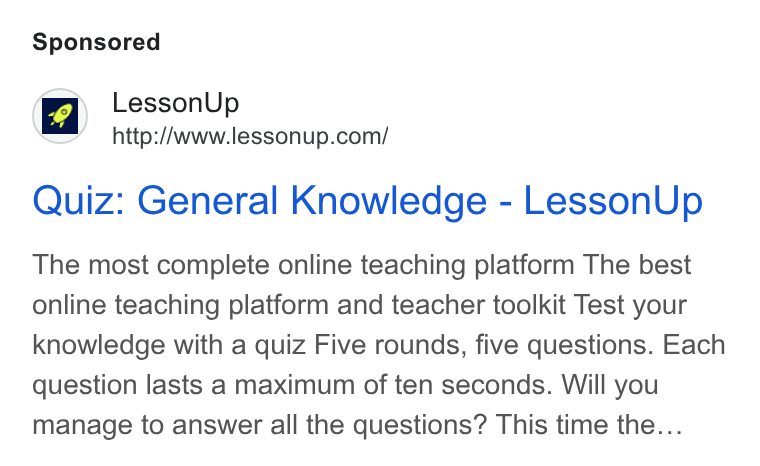 LessonUp ad on Google Ads: Quiz: General Knowledge - Lesson Up The most complete online teaching platform The best online teaching platform and teacher toolkit Test your knowledge with a quiz Five rounds, five questions. Each question lasts a maximum of ten seconds. Will you manage to answer all the questions? This time the...