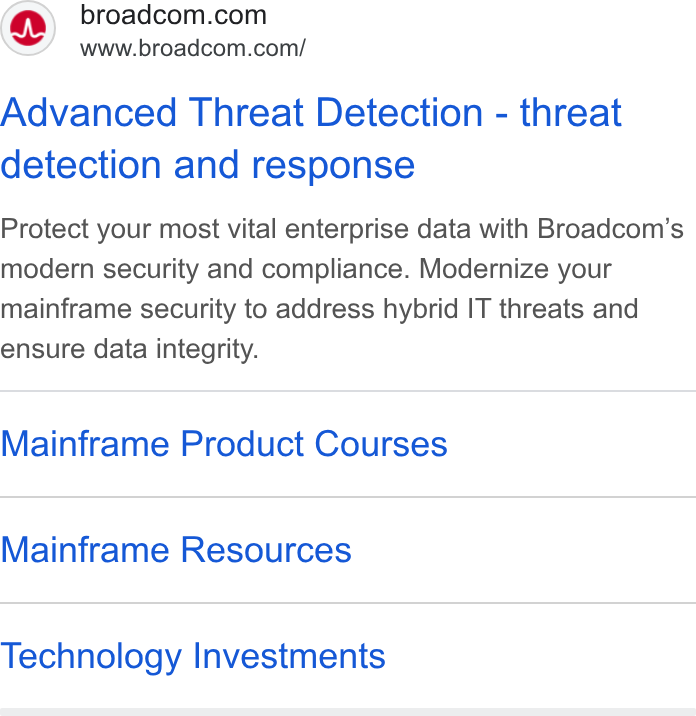 Broadcom ad on Google Ads: www.broadcom.com/ Advanced Threat Detection - threat detection and response Protect your most vital enterprise data with Broadcom’s modern security and compliance. Modernize your mainframe security to address hybrid IT threats and ensure data integrity. Mainframe Product Courses Mainframe Resources Technology Investments