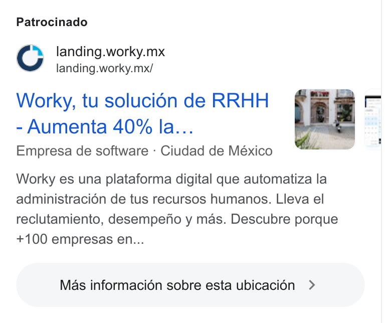 Worky.mx ad on Google Ads: Patrocinado landing. worky.mx landing.worky.mx/ Worky, tu soluci6n de RRHH Aumenta 40% la... Empresa de software - Ciudad de México Worky es una plataforma digital que automatiza la administracién de tus recursos humanos. Lleva el reclutamiento, desempefio y mas. Descubre porque +100 empresas en... Mas informacion sobre esta ubicaci6n > ) Ne