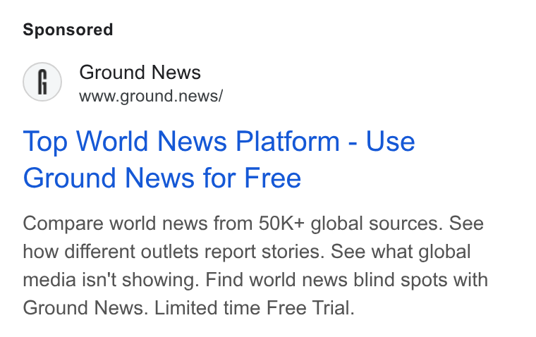 Ground News ad on Google Ads: Ground News www.ground.news/ Top World News Platform - Use Ground News for Free Compare world news from 50K+ global sources. See how different outlets report stories. See what global media isn't showing. Find world news blind spots with Ground News. Limited time Free Trial.