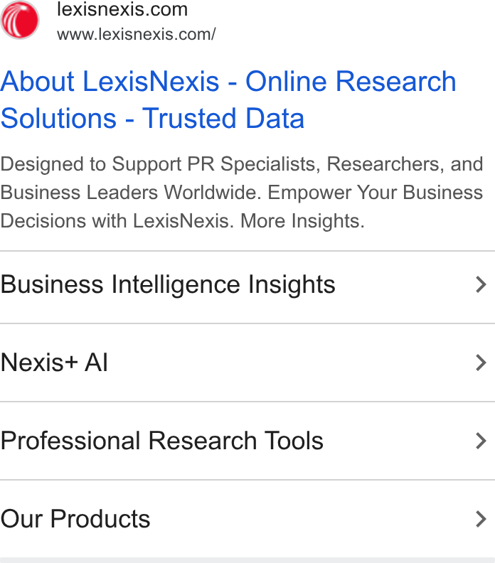 LexisNexis ad on Google Ads: www.lexisnexis.com/ About Lexis Nexis - Online Research Solutions - Trusted Data Designed to Support PR Specialists, Researchers, and Business Leaders Worldwide. Empower Your Business Decisions with Lexis Nexis. More Insights. Business Intelligence Insights > Nexis+ Al > Professional Research Tools > Our Products >