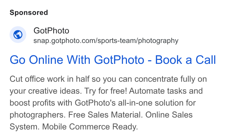GotPhoto.com ad on Google Ads: Go Online With Got Photo - Book a Call Cut office work in half so you can concentrate fully on your creative ideas. Try for free! Automate tasks and boost profits with Got Photo's all-in-one solution for photographers. Free Sales Material. Online Sales System. Mobile Commerce Ready.