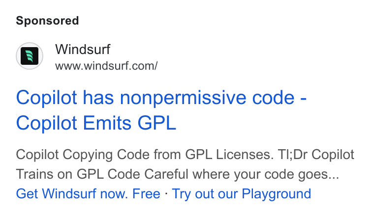 Windsurf ad on Google Ads: Copilot has nonpermissive code - Copilot Emits GPL Copilot Copying Code from GPL Licenses. Tl;Dr Copilot Trains on GPL Code Careful where your code goes... Get Windsurf now. Free - Try out our Playground