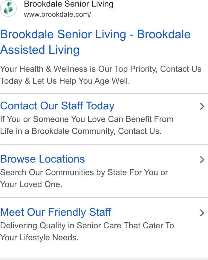 Brookdale Senior Living ad on Google Ads: Brookdale Senior Living - Brookdale Assisted Living Your Health & Wellness is Our Top Priority, Contact Us Today & Let Us Help You Age Well. Contact Our Staff Today > If You or Someone You Love Can Benefit From Life in a Brookdale Community, Contact Us. Browse Locations > Search Our Communities by State For You or Your Loved One. Meet Our Friendly Staff > Delivering Quality in Senior Care That Cater To Your Lifestyle Needs.