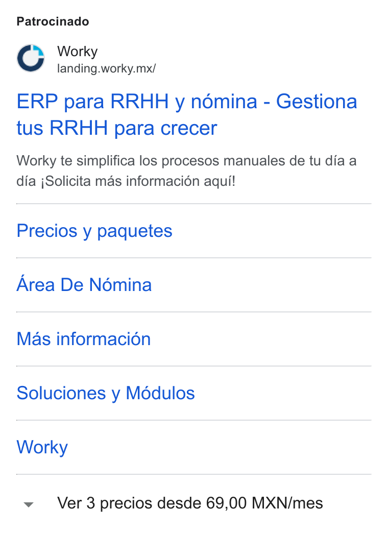 Worky.mx ad on Google Ads: Patrocinado fs Worky landing.worky.mx/ ERP para RRHH y némina - Gestiona tus RRHH para crecer Worky te simplifica los procesos manuales de tu dia a dia j Solicita mas informacién aqui! Precios y paquetes Area De Nomina Mas informacié6n Soluciones y Modulos Worky Ver 3 precios desde 69,00 MXN/mes