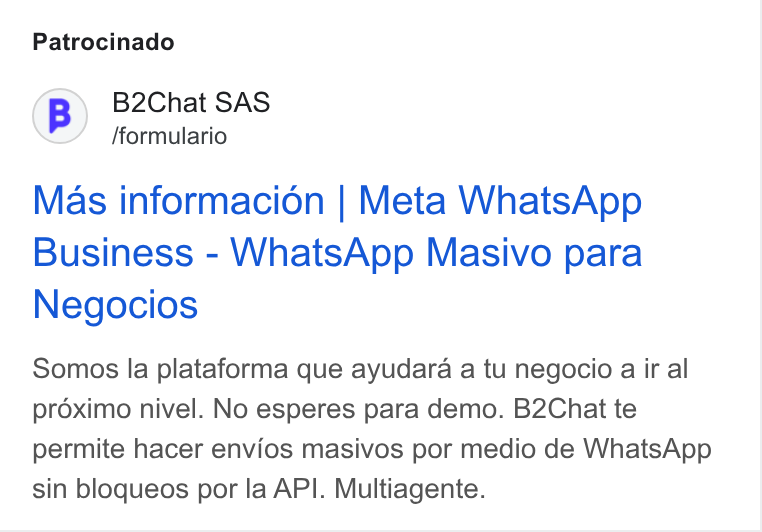B2chat ad on Google Ads: Patrocinado (B) B2Chat SAS fformulario Mas informacion | Meta Whats App Business - Whats App Masivo para Negocios Somos la plataforma que ayudara a tu negocio a ir al proximo nivel. No esperes para demo. B2Chat te permite hacer envios masivos por medio de Whats App sin bloqueos por la API. Multiagente.