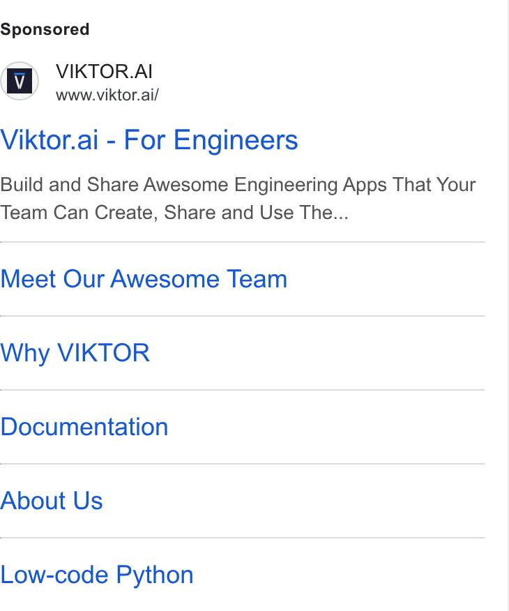 VIKTOR ad on Google Ads: VIKTOR. AI www.viktor.ai/ Viktor.ai - For Engineers Build and Share Awesome Engineering Apps That Your Team Can Create, Share and Use The... Meet Our Awesome Team Why VIKTOR Documentation About Us Low-code Python