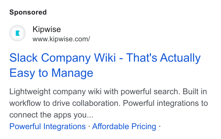 Kipwise ad on Google Ads: Slack Company Wiki - That's Actually Easy to Manage Lightweight company wiki with powerful search. Built in workflow to drive collaboration. Powerful integrations to connect the apps you... Powerful Integrations - Affordable Pricing -