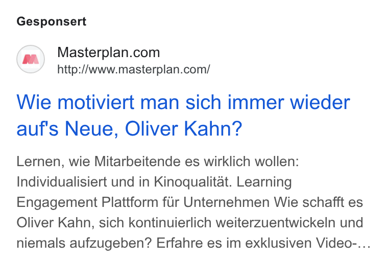Masterplan.com ad on Google Ads: http://www.masterplan.com/ Wie motiviert man sich immer wieder auf's Neue, Oliver Kahn? Lernen, wie Mitarbeitende es wirklich wollen: Individualisiert und in Kinoqualitat. Learning Engagement Plattform fiir Unternehmen Wie schafft es Oliver Kahn, sich kontinuierlich weiterzuentwickeln und niemals aufzugeben? Erfahre es im exklusiven Video-...