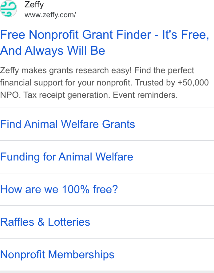 Zeffy ad on Google Ads: Free Nonprofit Grant Finder - It's Free, And Always Will Be Zeffy makes grants research easy! Find the perfect financial support for your nonprofit. Trusted by +50,000 NPO. Tax receipt generation. Event reminders. Find Animal Welfare Grants Funding for Animal Welfare How are we 100% free? Raffles & Lotteries Nonprofit Memberships