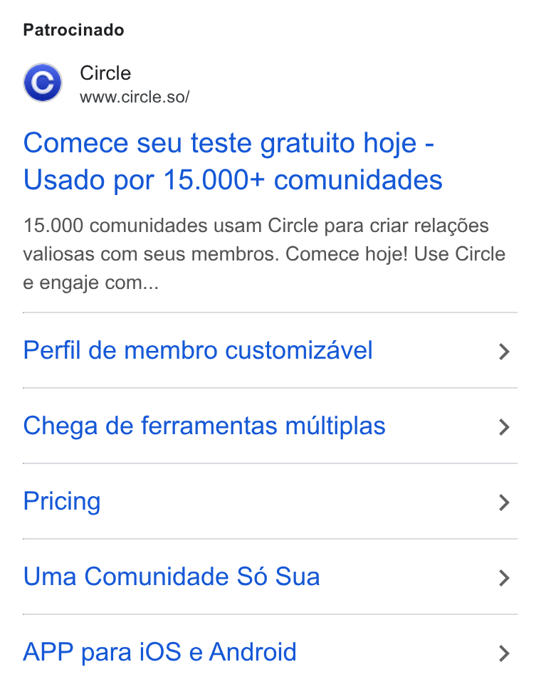 Circle ad on Google Ads: Patrocinado ZA Circle www.circle.so/ Comece seu teste gratuito hoje - Usado por 15.000+ comunidades 15.000 comunidades usam Circle para criar relagdes valiosas com seus membros. Comece hoje! Use Circle e engaje com... Perfil de membro customizavel > Chega de ferramentas multiplas > Pricing > Uma Comunidade S6 Sua > APP para i OS e Android >
