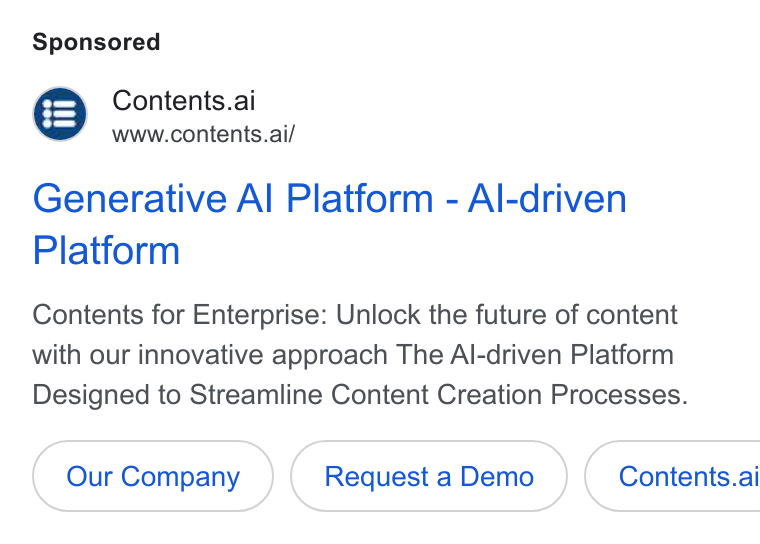 Contents ad on Google Ads: Contents.ai www.contents.ai/ Generative Al Platform - Al-driven Platform Contents for Enterprise: Unlock the future of content with our innovative approach The Al-driven Platform Designed to Streamline Content Creation Processes. Our Company Request a Demo }( Contents.ai