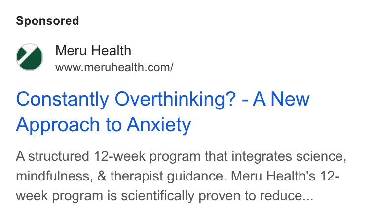 Meru Health ad on Google Ads: Constantly Overthinking? - A New Approach to Anxiety A structured 12-week program that integrates science, mindfulness, & therapist guidance. Meru Health's 12- week program is scientifically proven to reduce...